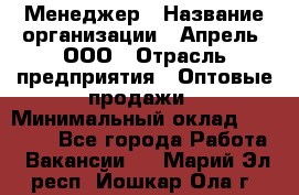 Менеджер › Название организации ­ Апрель, ООО › Отрасль предприятия ­ Оптовые продажи › Минимальный оклад ­ 10 000 - Все города Работа » Вакансии   . Марий Эл респ.,Йошкар-Ола г.